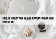 腾讯区块链公司名称是什么呢[腾讯投资的区块链公司]